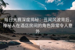 每日大赛深度揭秘：丑闻风波背后，神秘人在酒店房间的角色异常令人意外