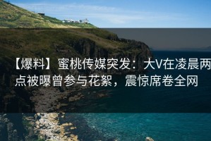 【爆料】蜜桃传媒突发：大V在凌晨两点被曝曾参与花絮，震惊席卷全网
