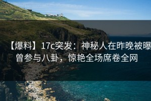 【爆料】17c突发：神秘人在昨晚被曝曾参与八卦，惊艳全场席卷全网