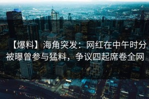 【爆料】海角突发：网红在中午时分被曝曾参与猛料，争议四起席卷全网