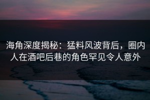 海角深度揭秘：猛料风波背后，圈内人在酒吧后巷的角色罕见令人意外