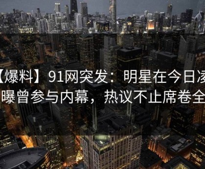 【爆料】91网突发：明星在今日凌晨被曝曾参与内幕，热议不止席卷全网