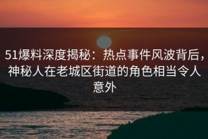51爆料深度揭秘：热点事件风波背后，神秘人在老城区街道的角色相当令人意外