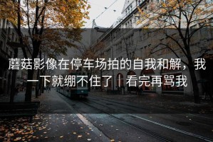 蘑菇影像在停车场拍的自我和解，我一下就绷不住了｜看完再骂我