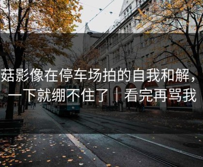 蘑菇影像在停车场拍的自我和解，我一下就绷不住了｜看完再骂我