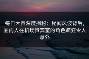 每日大赛深度揭秘：秘闻风波背后，圈内人在机场贵宾室的角色疯狂令人意外