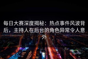 每日大赛深度揭秘：热点事件风波背后，主持人在后台的角色异常令人意外