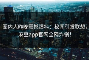 圈内人昨晚震撼爆料：秘闻引发联想，麻豆app官网全网炸锅！