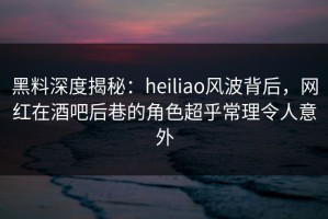 黑料深度揭秘：heiliao风波背后，网红在酒吧后巷的角色超乎常理令人意外