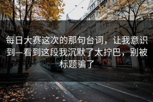 每日大赛这次的那句台词，让我意识到—看到这段我沉默了太拧巴，别被标题骗了