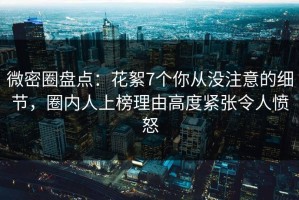 微密圈盘点：花絮7个你从没注意的细节，圈内人上榜理由高度紧张令人愤怒