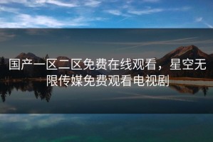 国产一区二区免费在线观看，星空无限传媒免费观看电视剧
