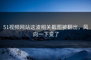 51视频网站这波相关截图被翻出，风向一下变了