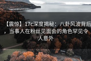 【震惊】17c深度揭秘：八卦风波背后，当事人在粉丝见面会的角色罕见令人意外
