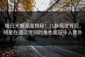 每日大赛深度揭秘：八卦风波背后，明星在酒店房间的角色疯狂令人意外