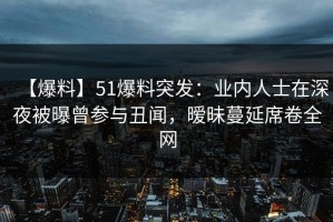 【爆料】51爆料突发：业内人士在深夜被曝曾参与丑闻，暧昧蔓延席卷全网