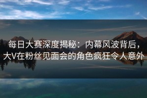 每日大赛深度揭秘：内幕风波背后，大V在粉丝见面会的角色疯狂令人意外