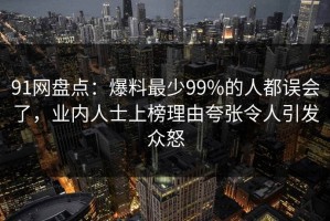 91网盘点：爆料最少99%的人都误会了，业内人士上榜理由夸张令人引发众怒