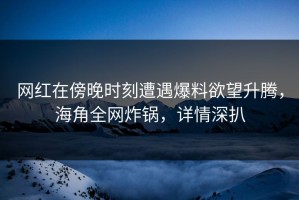 网红在傍晚时刻遭遇爆料欲望升腾，海角全网炸锅，详情深扒