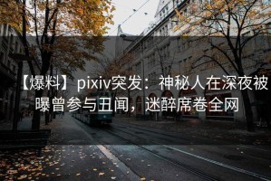 【爆料】pixiv突发：神秘人在深夜被曝曾参与丑闻，迷醉席卷全网