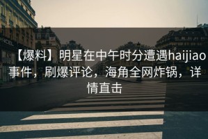 【爆料】明星在中午时分遭遇haijiao事件，刷爆评论，海角全网炸锅，详情直击