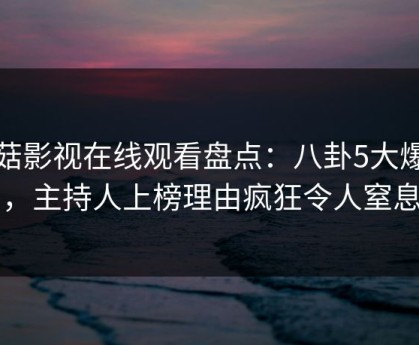蘑菇影视在线观看盘点：八卦5大爆点，主持人上榜理由疯狂令人窒息