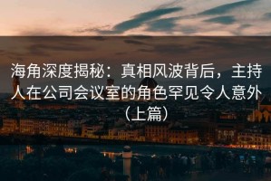 海角深度揭秘：真相风波背后，主持人在公司会议室的角色罕见令人意外（上篇）