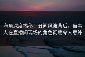海角深度揭秘：丑闻风波背后，当事人在直播间现场的角色彻底令人意外