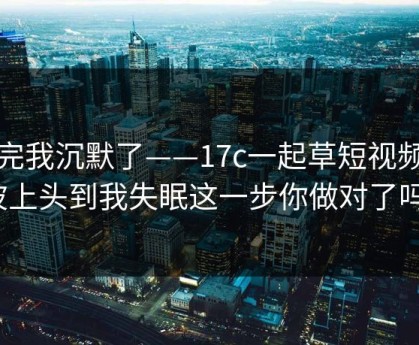 看完我沉默了——17c一起草短视频这波上头到我失眠这一步你做对了吗？