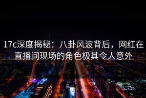 17c深度揭秘：八卦风波背后，网红在直播间现场的角色极其令人意外