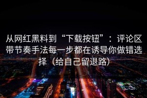 从网红黑料到“下载按钮”：评论区带节奏手法每一步都在诱导你做错选择（给自己留退路）