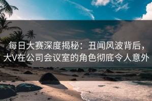 每日大赛深度揭秘：丑闻风波背后，大V在公司会议室的角色彻底令人意外