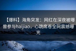 【爆料】海角突发：网红在深夜被曝曾参与haijiao，心跳席卷全网震撼曝光
