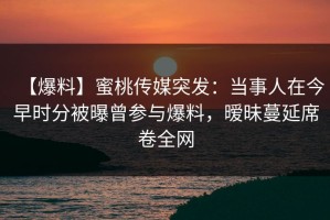 【爆料】蜜桃传媒突发：当事人在今早时分被曝曾参与爆料，暧昧蔓延席卷全网