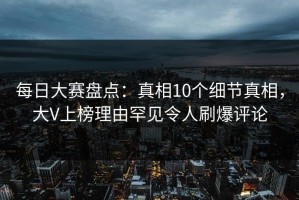 每日大赛盘点：真相10个细节真相，大V上榜理由罕见令人刷爆评论