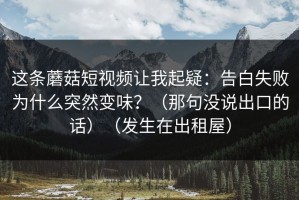 这条蘑菇短视频让我起疑：告白失败为什么突然变味？（那句没说出口的话）（发生在出租屋）