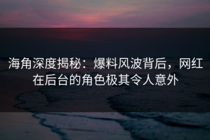 海角深度揭秘：爆料风波背后，网红在后台的角色极其令人意外