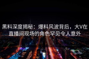 黑料深度揭秘：爆料风波背后，大V在直播间现场的角色罕见令人意外