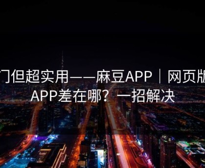 冷门但超实用——麻豆APP｜网页版和APP差在哪？一招解决