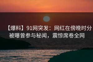 【爆料】91网突发：网红在傍晚时分被曝曾参与秘闻，震惊席卷全网
