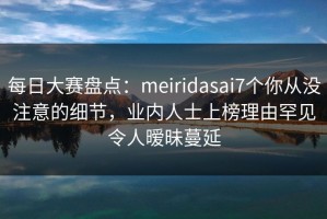 每日大赛盘点：meiridasai7个你从没注意的细节，业内人士上榜理由罕见令人暧昧蔓延