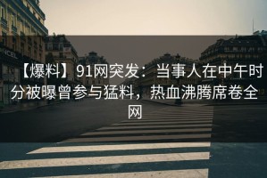 【爆料】91网突发：当事人在中午时分被曝曾参与猛料，热血沸腾席卷全网