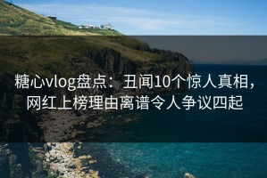 糖心vlog盘点：丑闻10个惊人真相，网红上榜理由离谱令人争议四起