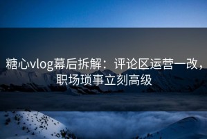 糖心vlog幕后拆解：评论区运营一改，职场琐事立刻高级