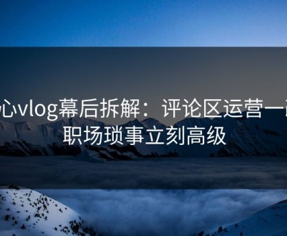 糖心vlog幕后拆解：评论区运营一改，职场琐事立刻高级
