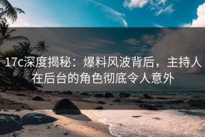 17c深度揭秘：爆料风波背后，主持人在后台的角色彻底令人意外
