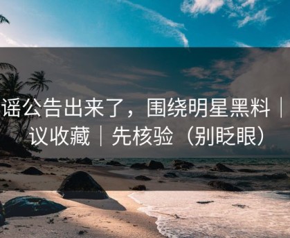 辟谣公告出来了，围绕明星黑料｜建议收藏｜先核验（别眨眼）