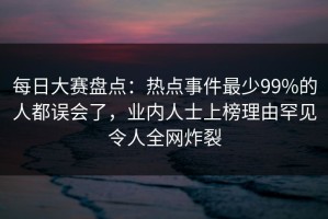 每日大赛盘点：热点事件最少99%的人都误会了，业内人士上榜理由罕见令人全网炸裂
