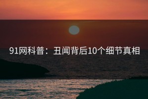 91网科普：丑闻背后10个细节真相