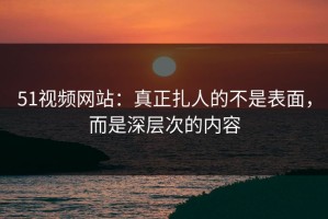 51视频网站：真正扎人的不是表面，而是深层次的内容